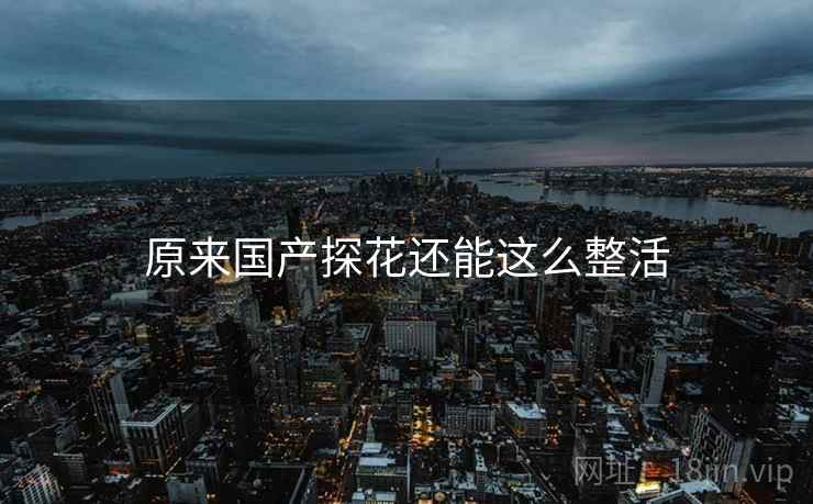 原来国产探花还能这么整活 原来国产探花还能这么整活