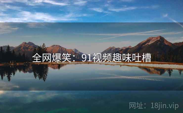 全网爆笑:91视频趣味吐槽 全网爆笑:91视频趣味吐槽