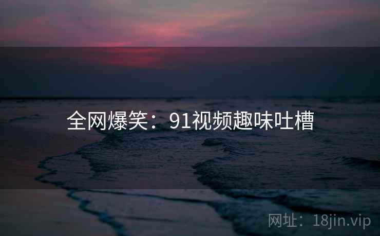 全网爆笑:91视频趣味吐槽 全网爆笑:91视频趣味吐槽