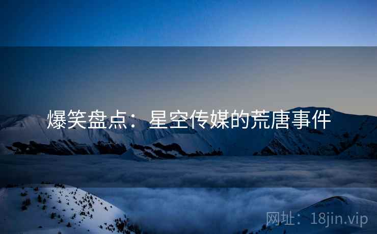 爆笑盘点:星空传媒的荒唐事件 爆笑盘点:星空传媒的荒唐事件