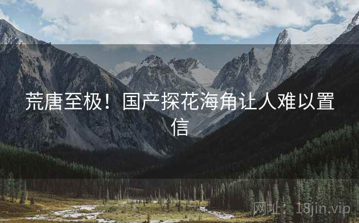 荒唐至极!国产探花海角让人难以置信