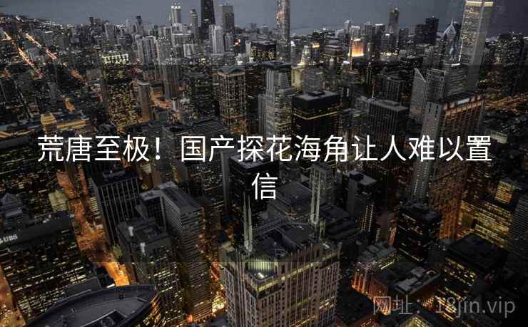 荒唐至极!国产探花海角让人难以置信 荒唐至极!国产探花海角让人难以置信