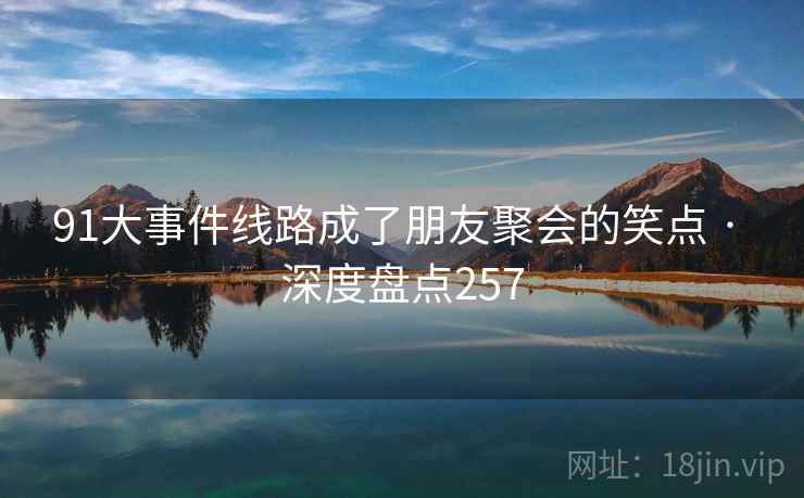 91大事件线路成了朋友聚会的笑点 · 深度盘点257 91大事件线路成了朋友聚会的笑点 · 深度盘点257
