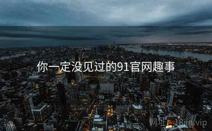 你一定没见过的91官网趣事 你一定没见过的91官网趣事