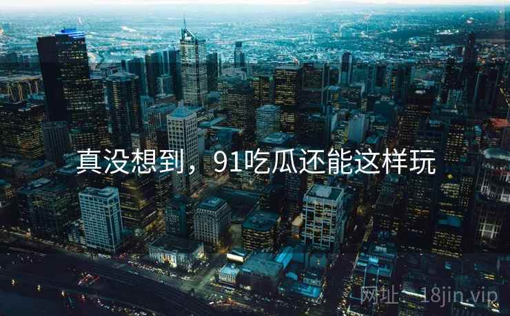 真没想到,91吃瓜还能这样玩 真没想到,91吃瓜还能这样玩