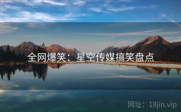 全网爆笑:星空传媒搞笑盘点 全网爆笑:星空传媒搞笑盘点