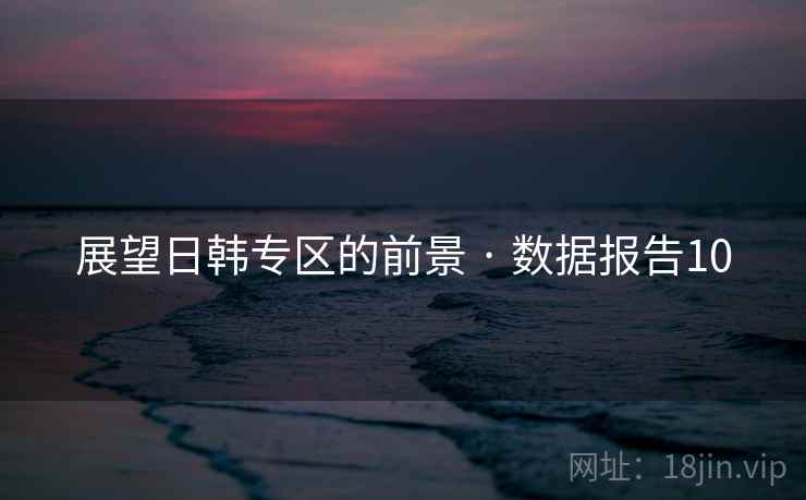 展望日韩专区的前景 · 数据报告10 展望日韩专区的前景 · 数据报告10
