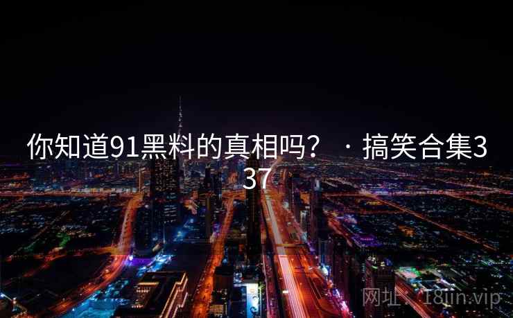 你知道91黑料的真相吗? · 搞笑合集337 你知道91黑料的真相吗? · 搞笑合集337
