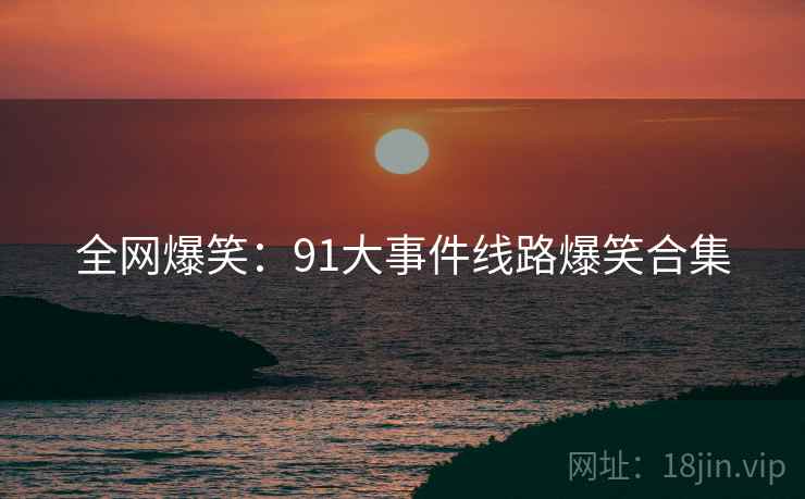 全网爆笑:91大事件线路爆笑合集