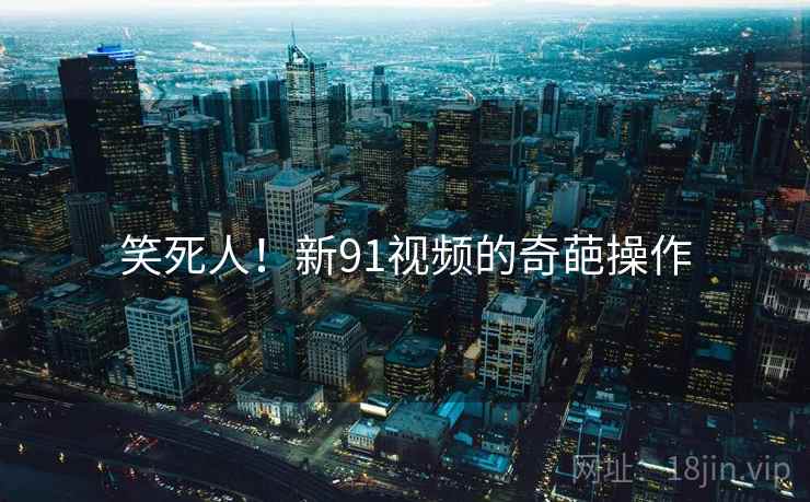 笑死人!新91视频的奇葩操作 笑死人!新91视频的奇葩操作